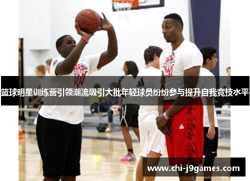 篮球明星训练营引领潮流吸引大批年轻球员纷纷参与提升自我竞技水平